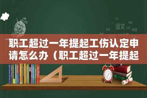 職工超過一年提起工傷認(rèn)定申請(qǐng)?jiān)趺崔k（職工超過一年提起工傷認(rèn)定申請(qǐng)）