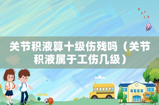 關(guān)節(jié)積液算十級傷殘嗎（關(guān)節(jié)積液屬于工傷幾級）