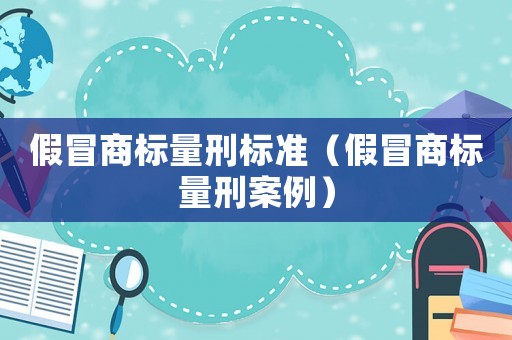 假冒商標(biāo)量刑標(biāo)準(zhǔn)（假冒商標(biāo)量刑案例）