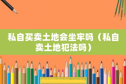 私自買賣土地會(huì)坐牢嗎（私自賣土地犯法嗎）