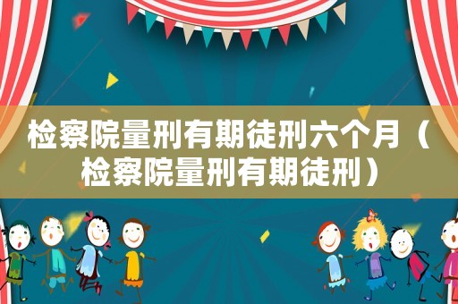 檢察院量刑有期徒刑六個(gè)月（檢察院量刑有期徒刑）