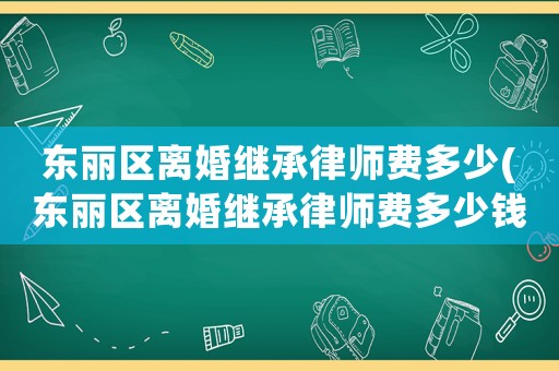 東麗區(qū)離婚繼承律師費多少(東麗區(qū)離婚繼承律師費多少錢)