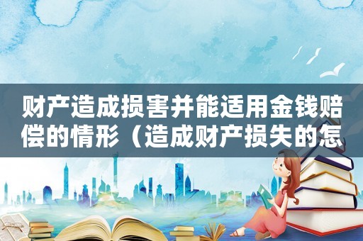 財產(chǎn)造成損害并能適用金錢賠償?shù)那樾危ㄔ斐韶敭a(chǎn)損失的怎么定罪）