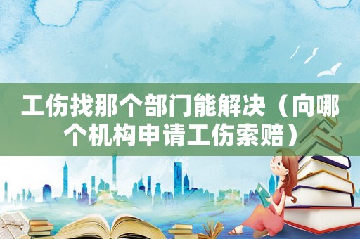 工傷找那個部門能解決（向哪個機構申請工傷索賠）