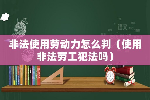 非法使用勞動(dòng)力怎么判（使用非法勞工犯法嗎）