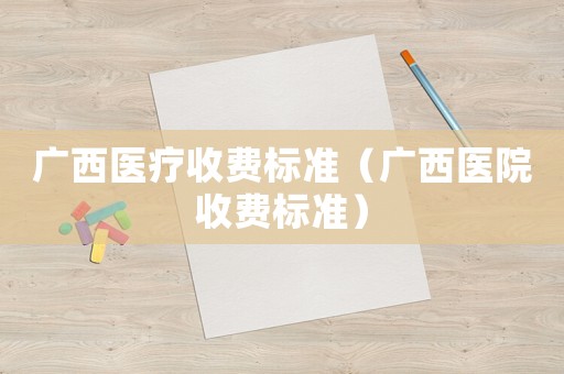 廣西醫(yī)療收費(fèi)標(biāo)準(zhǔn)（廣西醫(yī)院收費(fèi)標(biāo)準(zhǔn)）