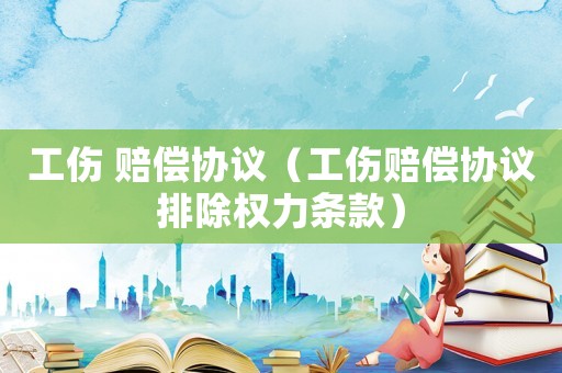工傷 賠償協(xié)議（工傷賠償協(xié)議排除權(quán)力條款）