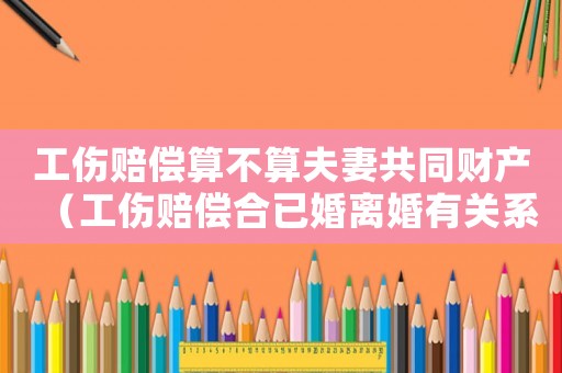 工傷賠償算不算夫妻共同財(cái)產(chǎn)（工傷賠償合已婚離婚有關(guān)系嗎）