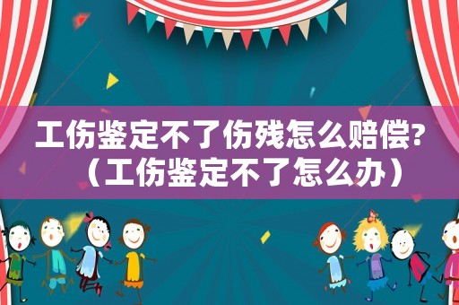 工傷鑒定不了傷殘怎么賠償?（工傷鑒定不了怎么辦）