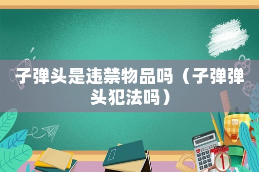 子彈頭是違禁物品嗎（子彈彈頭犯法嗎）