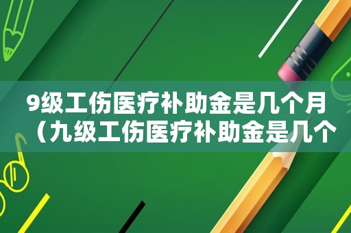 9級工傷醫(yī)療補助金是幾個月（九級工傷醫(yī)療補助金是幾個月）