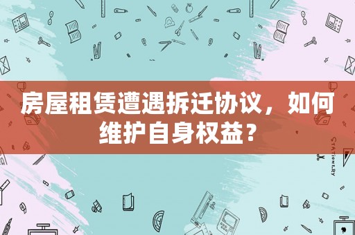 房屋租賃遭遇拆遷協(xié)議，如何維護自身權(quán)益？