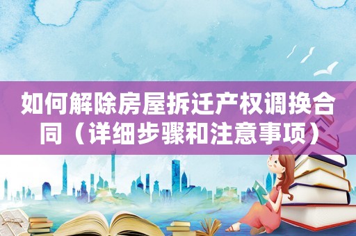 如何解除房屋拆遷產(chǎn)權(quán)調(diào)換合同（詳細步驟和注意事項）