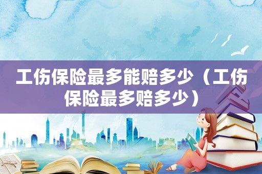 工傷保險(xiǎn)最多能賠多少（工傷保險(xiǎn)最多賠多少）