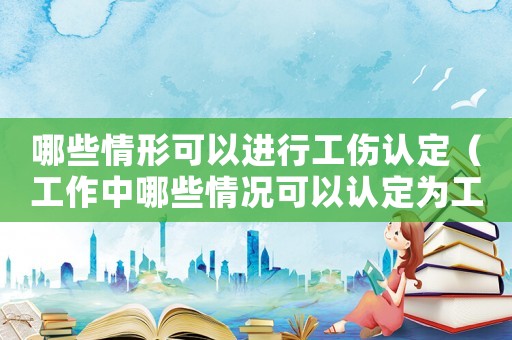 哪些情形可以進(jìn)行工傷認(rèn)定（工作中哪些情況可以認(rèn)定為工傷）