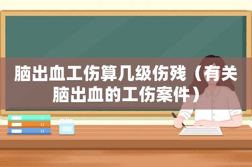 腦出血工傷算幾級傷殘（有關(guān)腦出血的工傷案件）