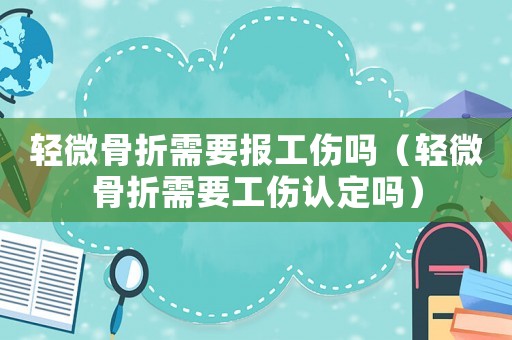 輕微骨折需要報(bào)工傷嗎（輕微骨折需要工傷認(rèn)定嗎）