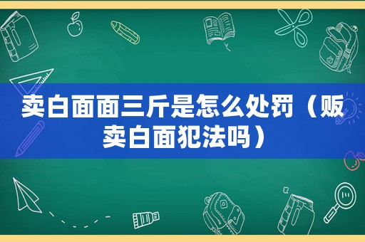 賣白面面三斤是怎么處罰（販賣白面犯法嗎）
