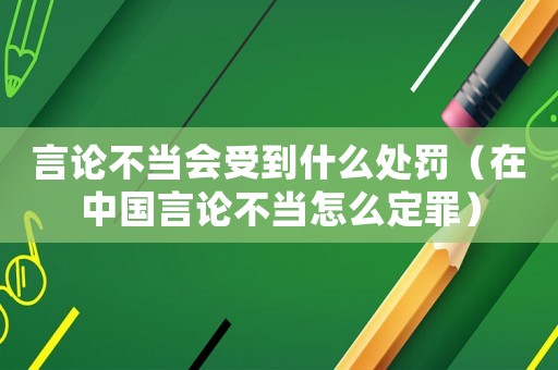 言論不當(dāng)會受到什么處罰（在中國言論不當(dāng)怎么定罪）