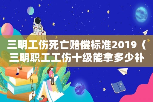 三明工傷死亡賠償標(biāo)準(zhǔn)2019（三明職工工傷十級(jí)能拿多少補(bǔ)償）