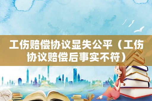 工傷賠償協(xié)議顯失公平（工傷協(xié)議賠償后事實不符）