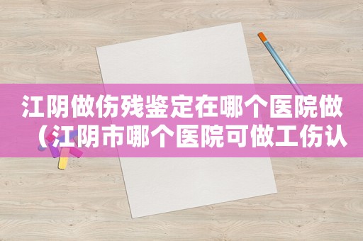江陰做傷殘鑒定在哪個(gè)醫(yī)院做（江陰市哪個(gè)醫(yī)院可做工傷認(rèn)定）