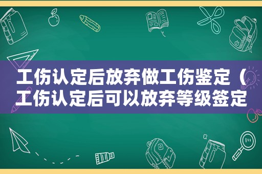工傷認定后放棄做工傷鑒定（工傷認定后可以放棄等級簽定嗎）