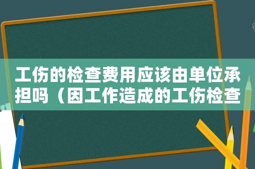 工傷的檢查費(fèi)用應(yīng)該由單位承擔(dān)嗎（因工作造成的工傷檢查）