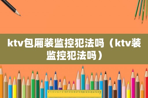ktv包廂裝監(jiān)控犯法嗎（ktv裝監(jiān)控犯法嗎）