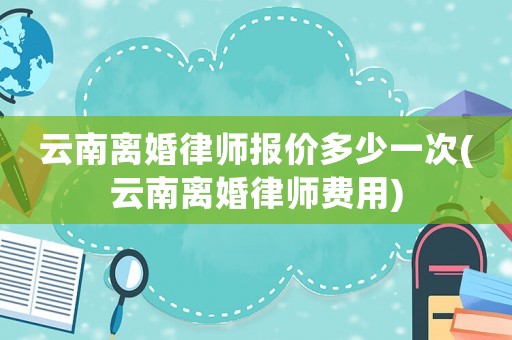 云南離婚律師報(bào)價(jià)多少一次(云南離婚律師費(fèi)用)