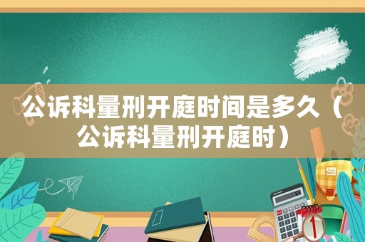 公訴科量刑開庭時(shí)間是多久（公訴科量刑開庭時(shí)）