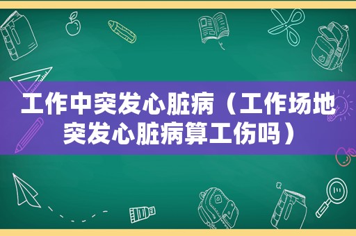工作中突發(fā)心臟病（工作場(chǎng)地突發(fā)心臟病算工傷嗎）