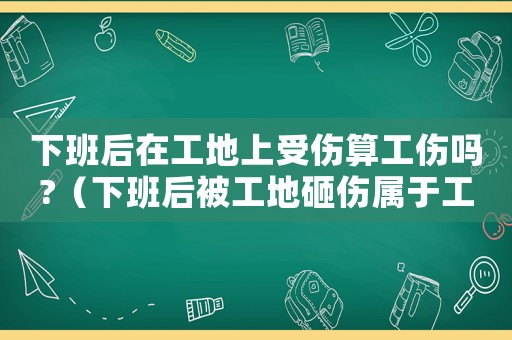 下班后在工地上受傷算工傷嗎?（下班后被工地砸傷屬于工傷嗎）