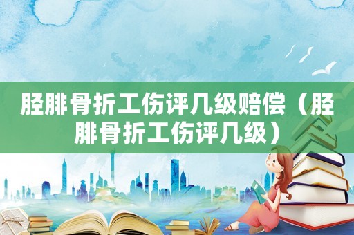 脛腓骨折工傷評(píng)幾級(jí)賠償（脛腓骨折工傷評(píng)幾級(jí)）