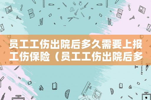員工工傷出院后多久需要上報(bào)工傷保險(xiǎn)（員工工傷出院后多久需要上報(bào)）