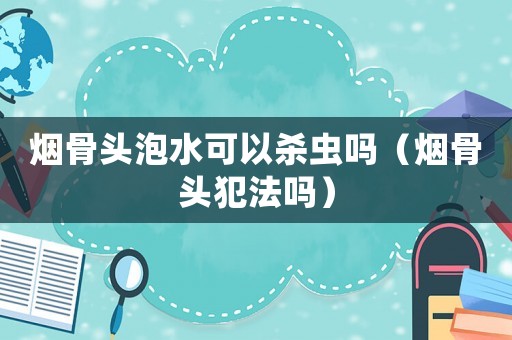 煙骨頭泡水可以殺蟲(chóng)嗎（煙骨頭犯法嗎）