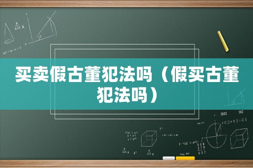 買賣假古董犯法嗎（假買古董犯法嗎）