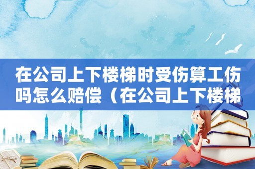 在公司上下樓梯時(shí)受傷算工傷嗎怎么賠償（在公司上下樓梯時(shí)受傷算工傷嗎）