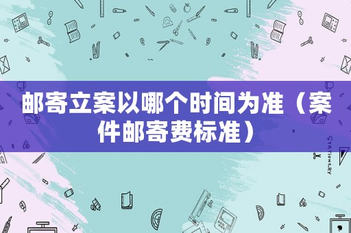郵寄立案以哪個時間為準(zhǔn)（案件郵寄費(fèi)標(biāo)準(zhǔn)）
