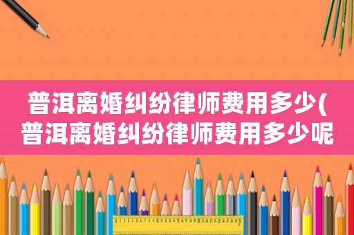 普洱離婚糾紛律師費(fèi)用多少(普洱離婚糾紛律師費(fèi)用多少呢)