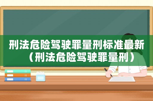刑法危險(xiǎn)駕駛罪量刑標(biāo)準(zhǔn)最新（刑法危險(xiǎn)駕駛罪量刑）