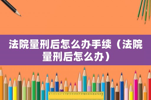 法院量刑后怎么辦手續(xù)（法院量刑后怎么辦）