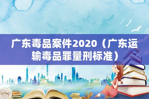廣東毒品案件2020（廣東運(yùn)輸毒品罪量刑標(biāo)準(zhǔn)）