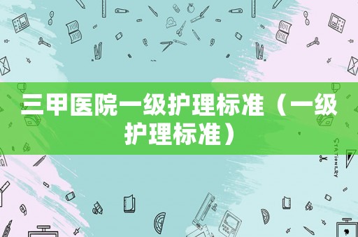 三甲醫(yī)院一級護理標準（一級護理標準）
