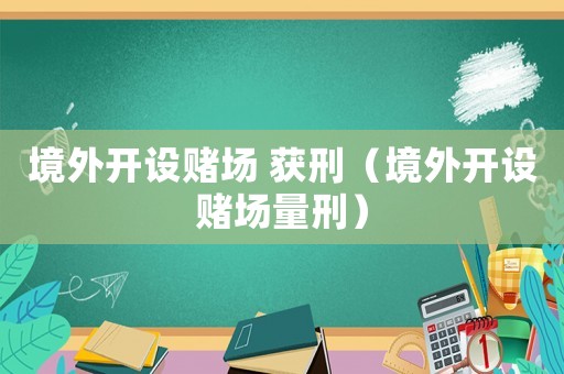 境外開設(shè)賭場 獲刑（境外開設(shè)賭場量刑）