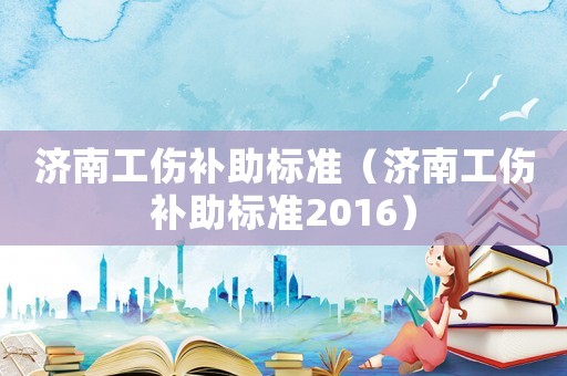 濟(jì)南工傷補(bǔ)助標(biāo)準(zhǔn)（濟(jì)南工傷補(bǔ)助標(biāo)準(zhǔn)2016）