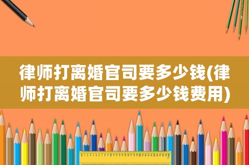 律師打離婚官司要多少錢(律師打離婚官司要多少錢費(fèi)用)