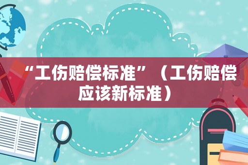 “工傷賠償標(biāo)準(zhǔn)”（工傷賠償應(yīng)該新標(biāo)準(zhǔn)）