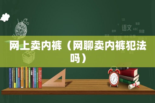 網(wǎng)上賣(mài)內(nèi)褲（網(wǎng)聊賣(mài)內(nèi)褲犯法嗎）