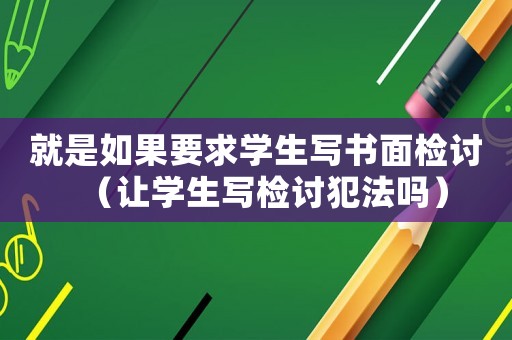 就是如果要求學(xué)生寫(xiě)書(shū)面檢討（讓學(xué)生寫(xiě)檢討犯法嗎）